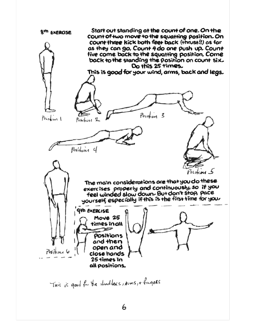 8 exerase Start out standing at the count of one. Onthe count of 4wo move o the squa’ﬁmiﬁon. on  count three kick both fee+ back 1) os far as they can go, Count 4do one push up. Count  tfive come back to the squatting position, Come ‘back o +he standing the Position on count Six.  Oo this 25 times.  This is good for your wind, arms, back and legs.  Posndim | Pesefaret 4 fosibior o  oo £ The main considerations are thatyoudo these exercises properly and continuoushy, so if you feel winded slow down- Butdon’t Stop, pace yourseH, especially #4his s the firs+ ¥ime for you, e  Move 25 J +imes inal I  Positions | and then  open and  254imes In all positions.  i ic qud £ e shatlocs s ¢ duqets 